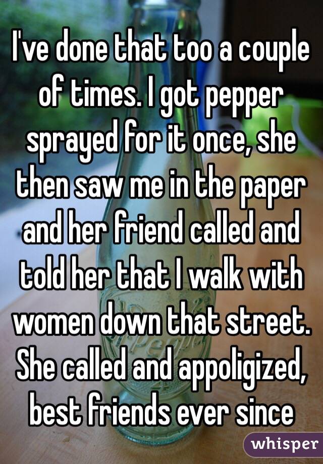 I've done that too a couple of times. I got pepper sprayed for it once, she then saw me in the paper and her friend called and told her that I walk with women down that street. She called and appoligized, best friends ever since
