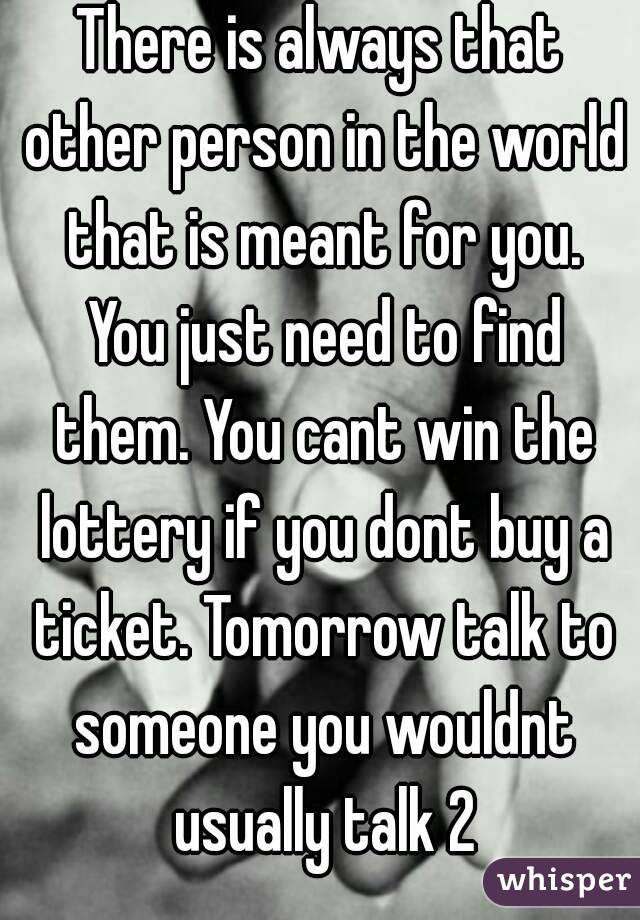 There is always that other person in the world that is meant for you. You just need to find them. You cant win the lottery if you dont buy a ticket. Tomorrow talk to someone you wouldnt usually talk 2