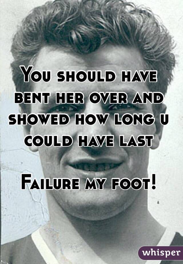 You should have bent her over and showed how long u could have last 

Failure my foot!