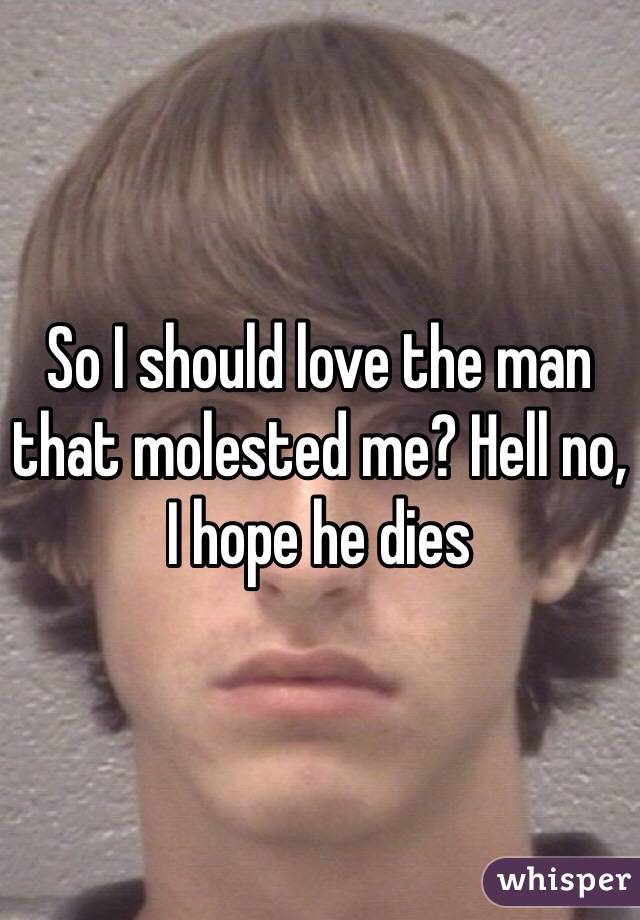 So I should love the man that molested me? Hell no, I hope he dies
