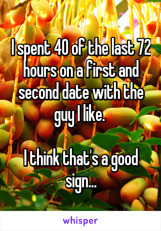 I spent 40 of the last 72 hours on a first and second date with the guy I like. 

I think that's a good sign...
