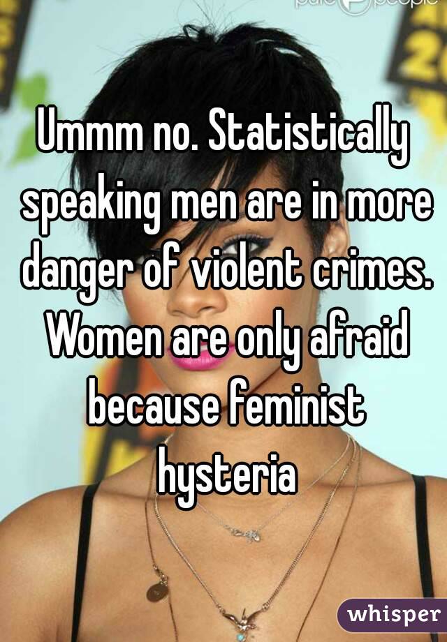 Ummm no. Statistically speaking men are in more danger of violent crimes. Women are only afraid because feminist hysteria