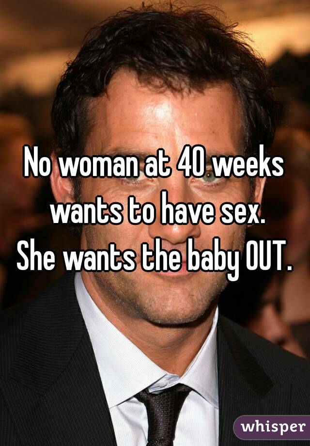 No woman at 40 weeks wants to have sex.
She wants the baby OUT.