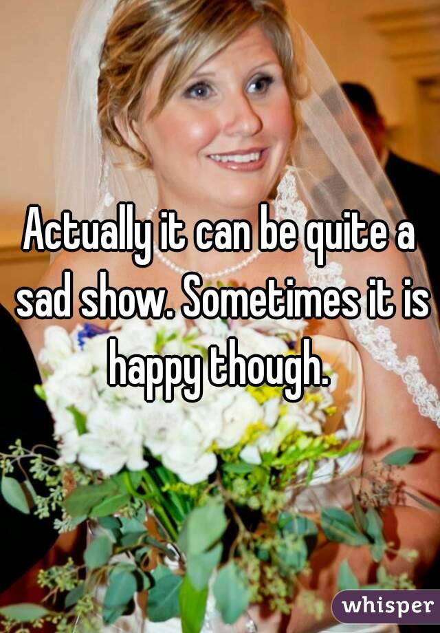 Actually it can be quite a sad show. Sometimes it is happy though. 