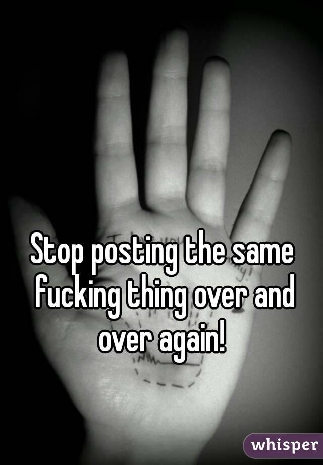 Stop posting the same fucking thing over and over again! 