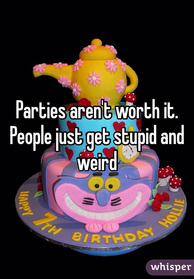 Parties aren't worth it. People just get stupid and weird 