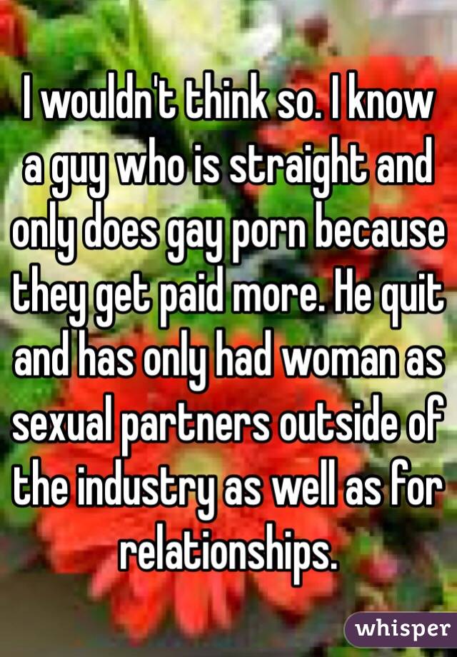 I wouldn't think so. I know a guy who is straight and only does gay porn because they get paid more. He quit and has only had woman as sexual partners outside of the industry as well as for relationships. 