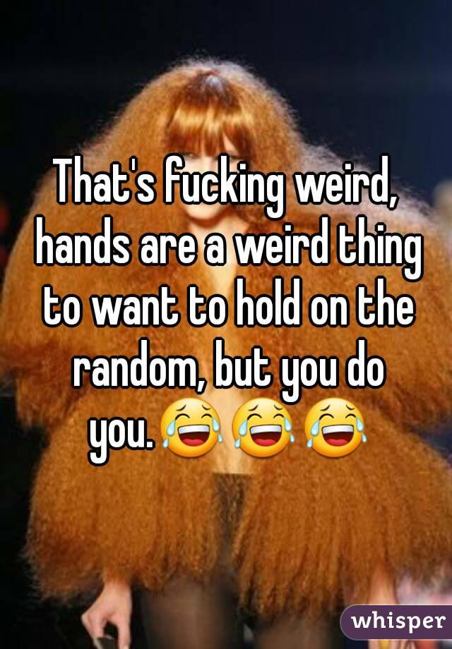 That's fucking weird, hands are a weird thing to want to hold on the random, but you do you.😂😂😂