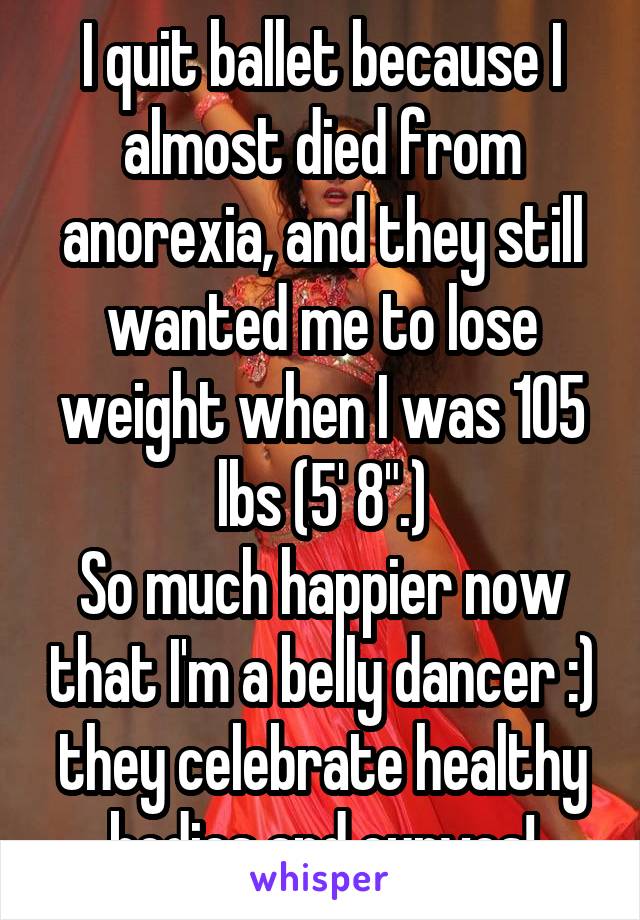 I quit ballet because I almost died from anorexia, and they still wanted me to lose weight when I was 105 lbs (5' 8".)
So much happier now that I'm a belly dancer :) they celebrate healthy bodies and curves!