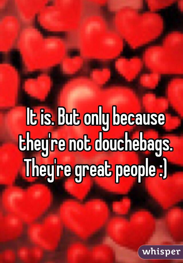 It is. But only because they're not douchebags. They're great people :) 