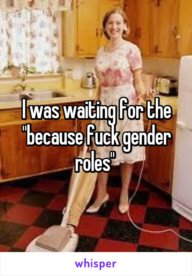 I was waiting for the "because fuck gender roles" 