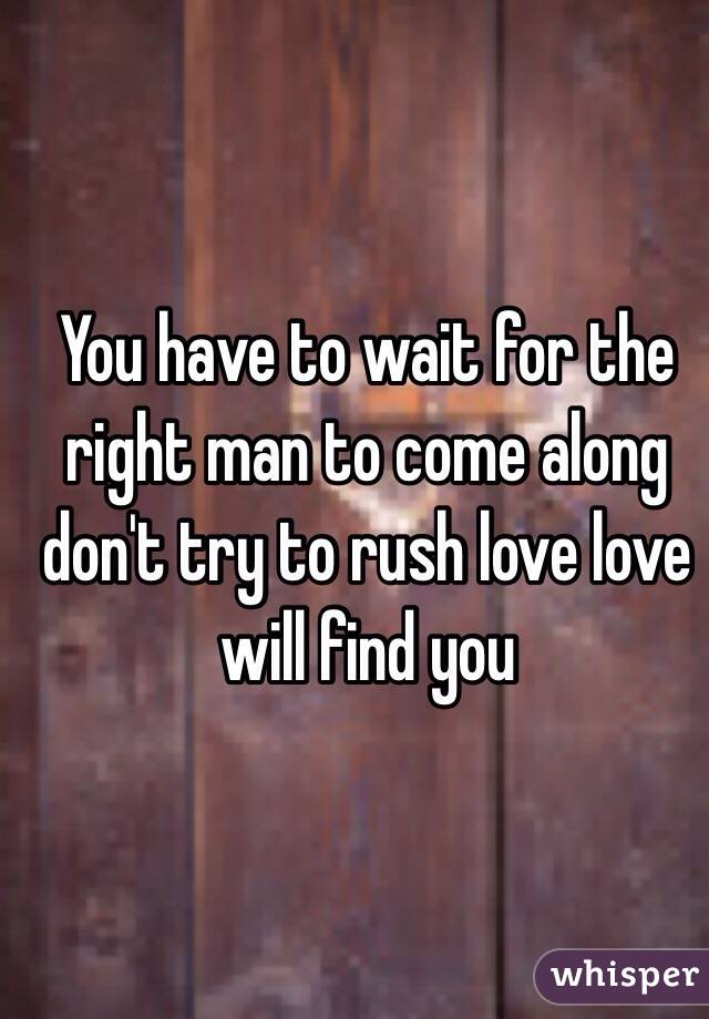 You have to wait for the right man to come along don't try to rush love love will find you