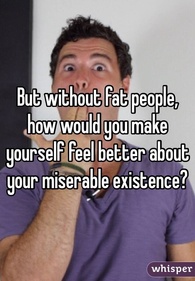 But without fat people, how would you make yourself feel better about your miserable existence? 
