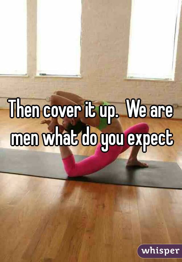Then cover it up.  We are men what do you expect