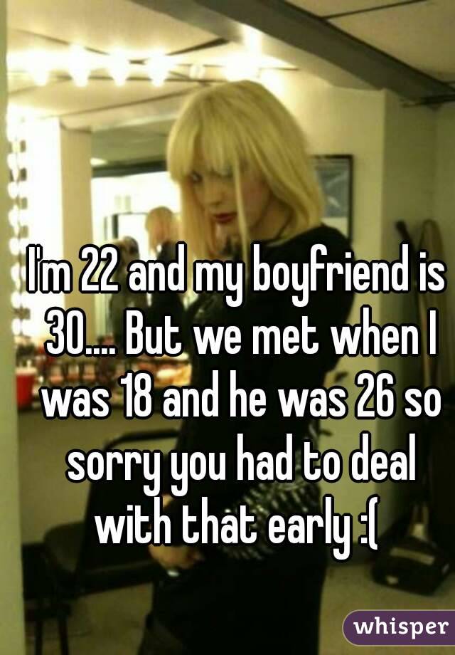 I'm 22 and my boyfriend is 30.... But we met when I was 18 and he was 26 so sorry you had to deal with that early :( 