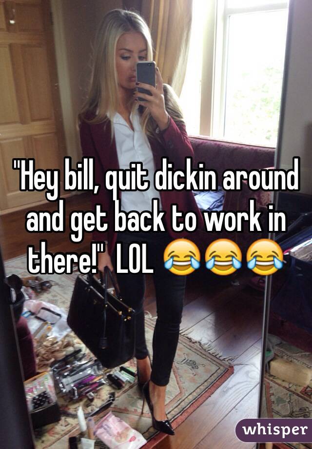 "Hey bill, quit dickin around and get back to work in there!"  LOL 😂😂😂