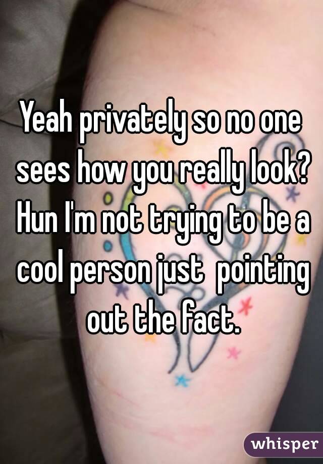 Yeah privately so no one sees how you really look? Hun I'm not trying to be a cool person just  pointing out the fact.