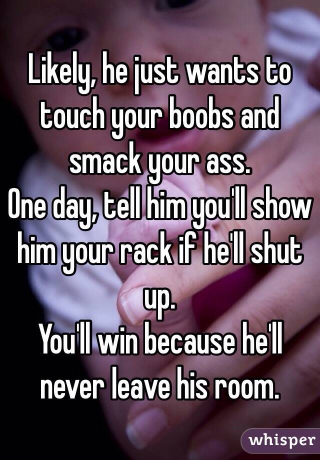 Likely, he just wants to touch your boobs and smack your ass.
One day, tell him you'll show him your rack if he'll shut up. 
You'll win because he'll never leave his room. 
