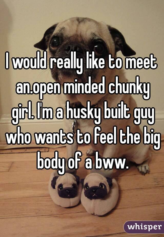 I would really like to meet an.open minded chunky girl. I'm a husky built guy who wants to feel the big body of a bww.