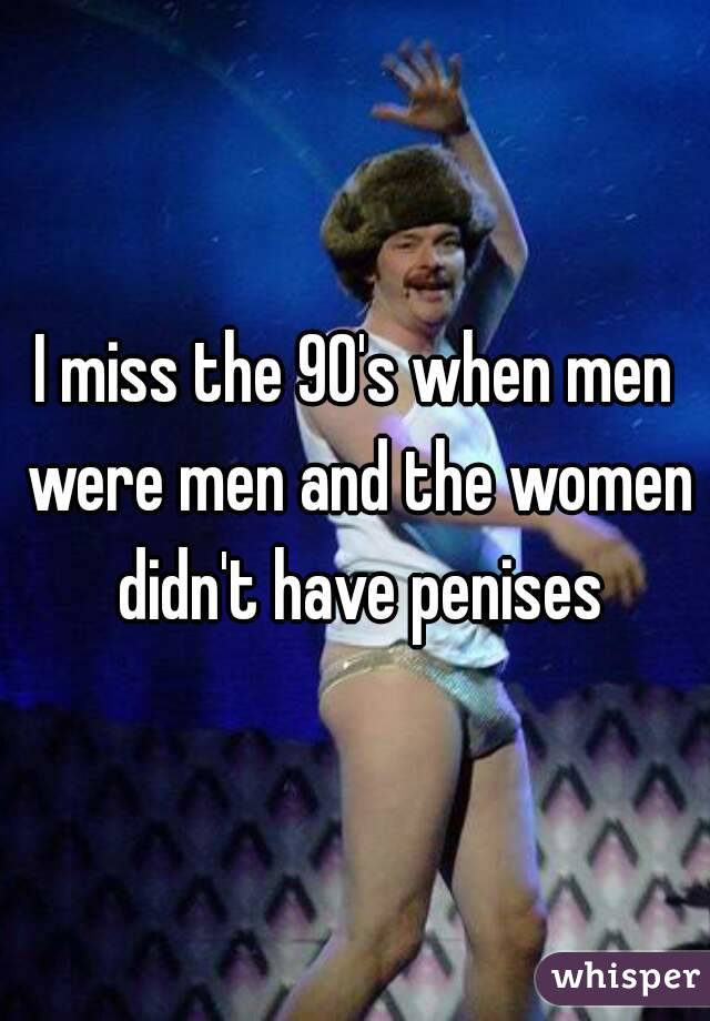 I miss the 90's when men were men and the women didn't have penises