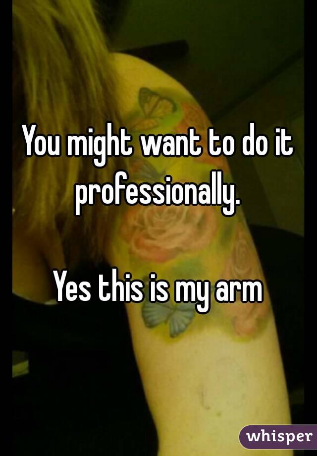 You might want to do it professionally. 

Yes this is my arm