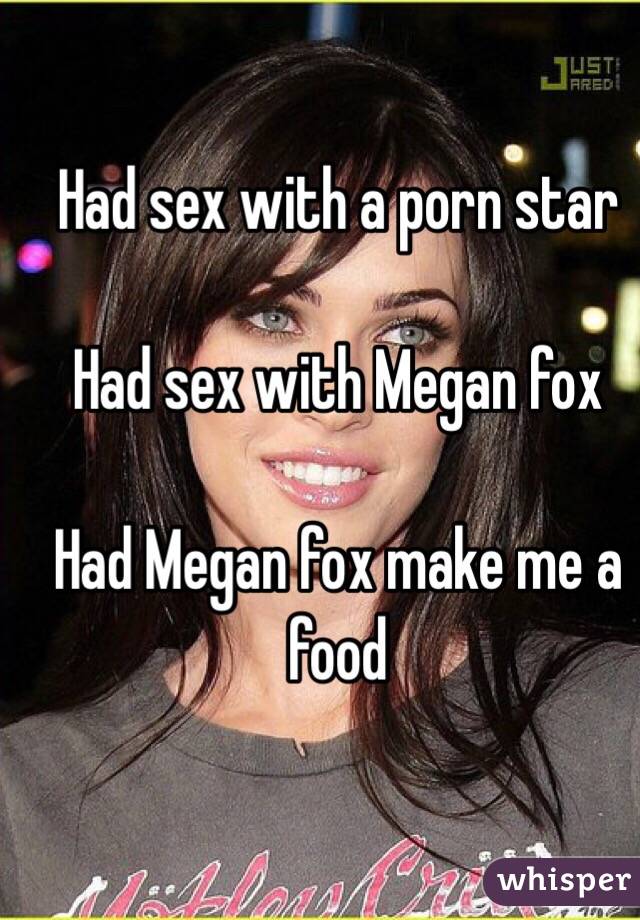 Had sex with a porn star 

Had sex with Megan fox 

Had Megan fox make me a food