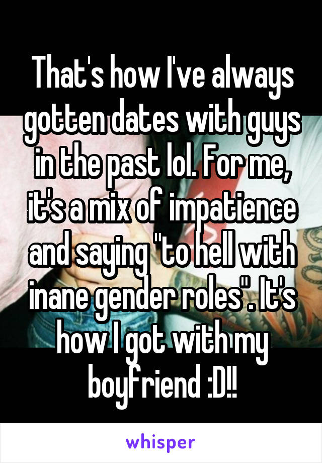 That's how I've always gotten dates with guys in the past lol. For me, it's a mix of impatience and saying "to hell with inane gender roles". It's how I got with my boyfriend :D!!