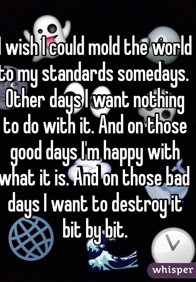 I wish I could mold the world to my standards somedays. Other days I want nothing to do with it. And on those good days I'm happy with what it is. And on those bad days I want to destroy it bit by bit.