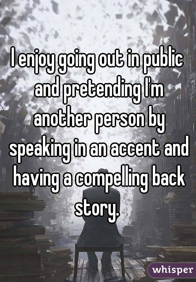 I enjoy going out in public and pretending I'm another person by speaking in an accent and having a compelling back story. 