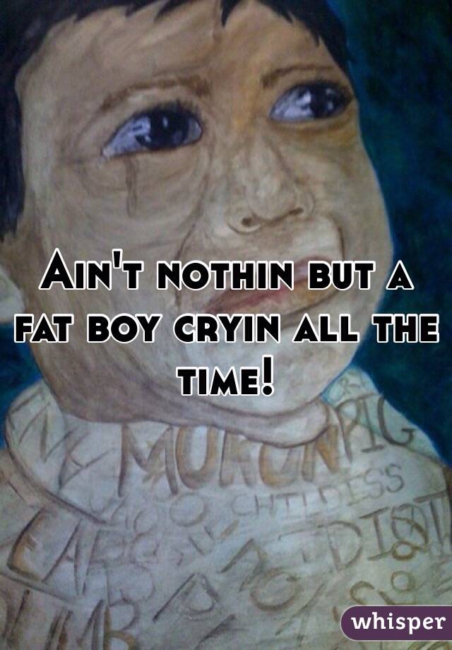 Ain't nothin but a fat boy cryin all the time!