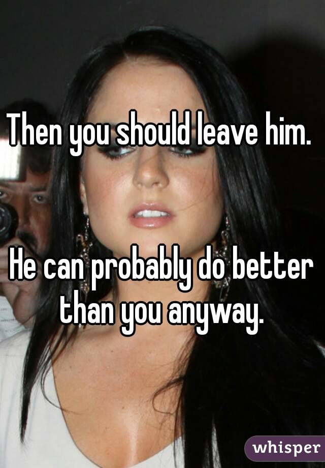 Then you should leave him. 


He can probably do better than you anyway. 