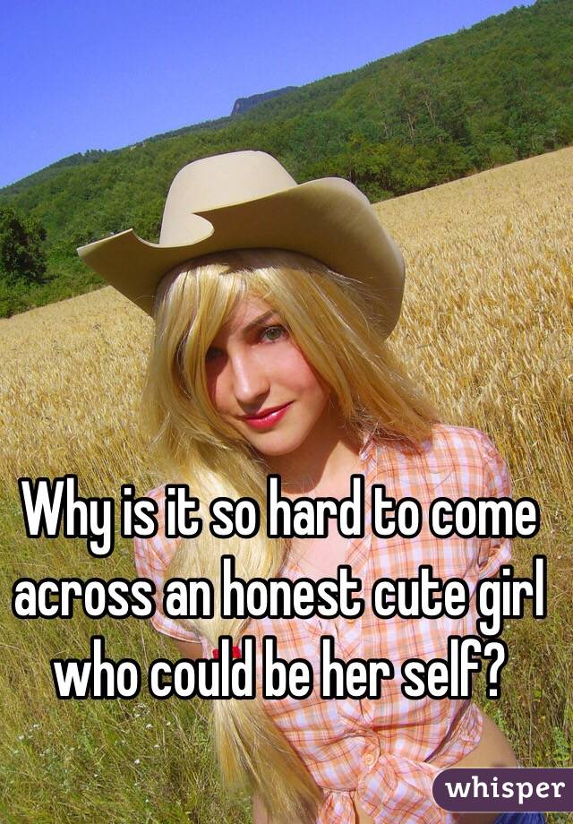 Why is it so hard to come across an honest cute girl who could be her self? 