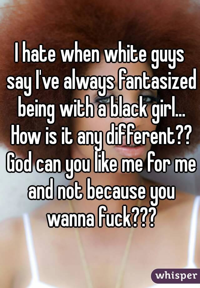 I hate when white guys say I've always fantasized being with a black girl... How is it any different?? God can you like me for me and not because you wanna fuck???