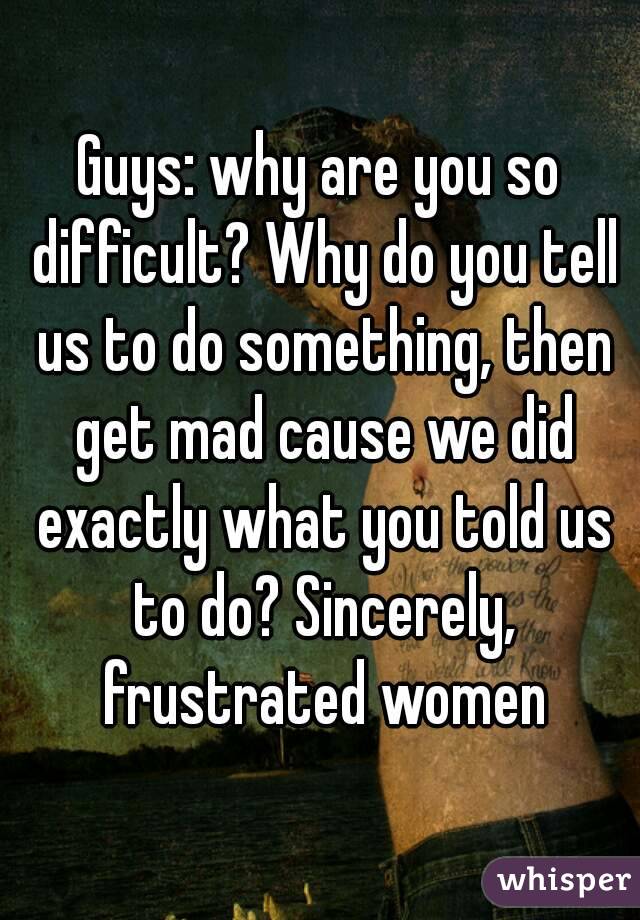 Guys: why are you so difficult? Why do you tell us to do something, then get mad cause we did exactly what you told us to do? Sincerely, frustrated women