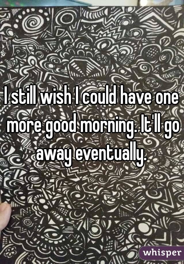 I still wish I could have one more good morning. It'll go away eventually. 