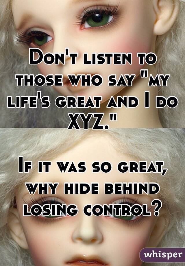 Don't listen to those who say "my life's great and I do XYZ."

If it was so great, why hide behind losing control? 