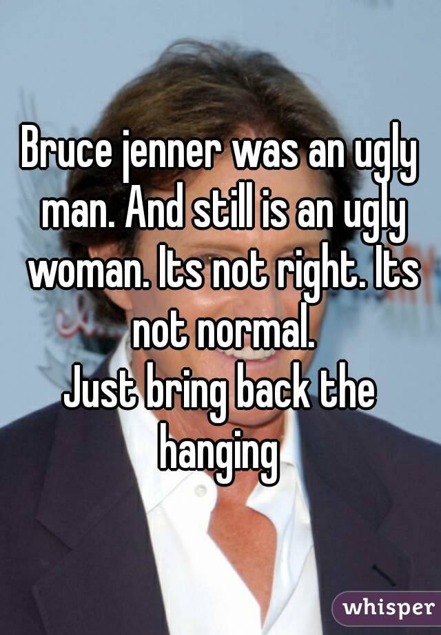 Bruce jenner was an ugly man. And still is an ugly woman. Its not right. Its not normal.
Just bring back the hanging 