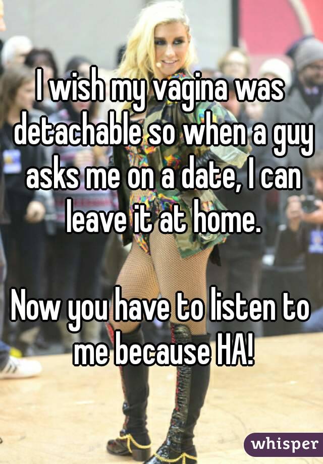 I wish my vagina was detachable so when a guy asks me on a date, I can leave it at home.

Now you have to listen to me because HA!