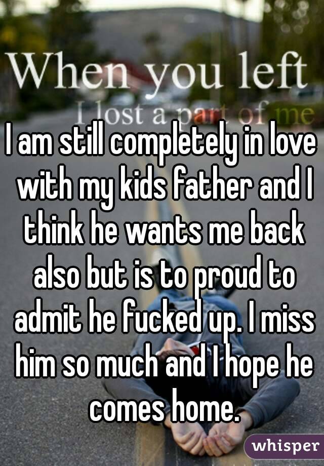 I am still completely in love with my kids father and I think he wants me back also but is to proud to admit he fucked up. I miss him so much and I hope he comes home.
