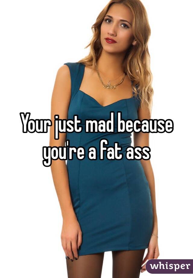 Your just mad because you're a fat ass