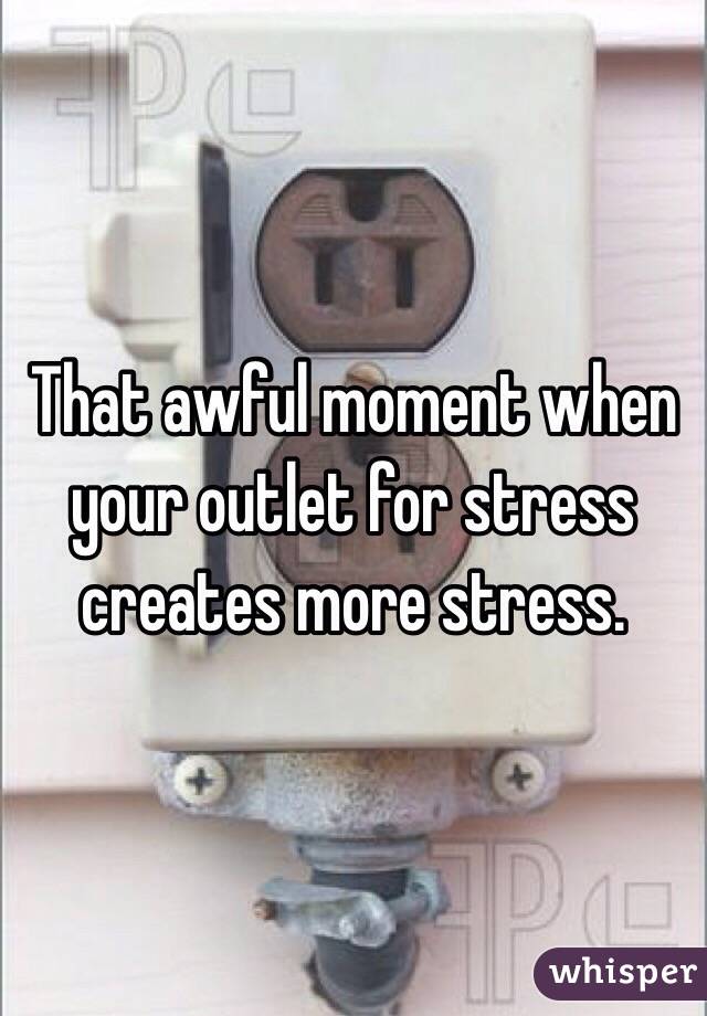 That awful moment when your outlet for stress creates more stress.