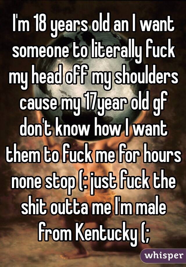 I'm 18 years old an I want someone to literally fuck my head off my shoulders cause my 17year old gf don't know how I want them to fuck me for hours none stop (: just fuck the shit outta me I'm male from Kentucky (; 