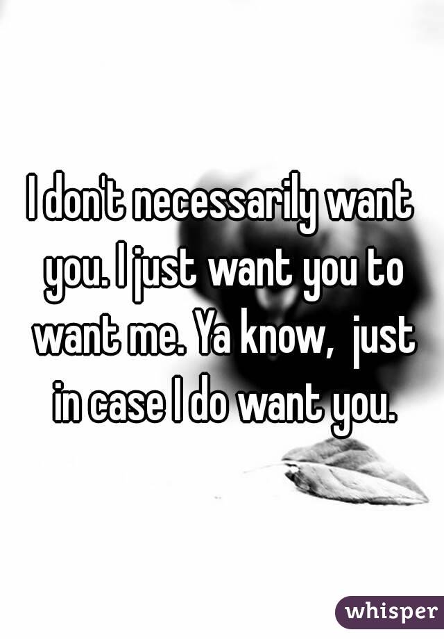 I don't necessarily want you. I just want you to want me. Ya know,  just in case I do want you.