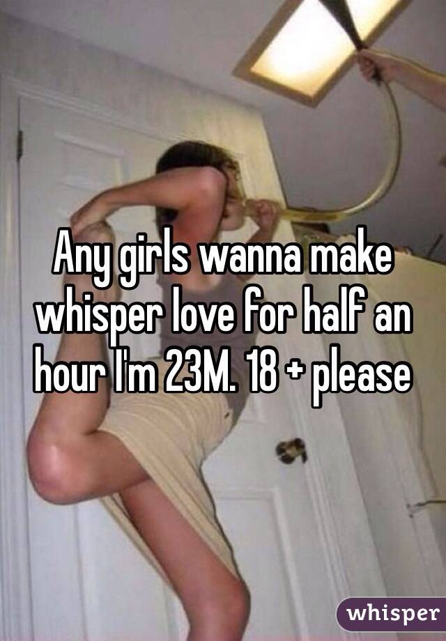 Any girls wanna make whisper love for half an hour I'm 23M. 18 + please