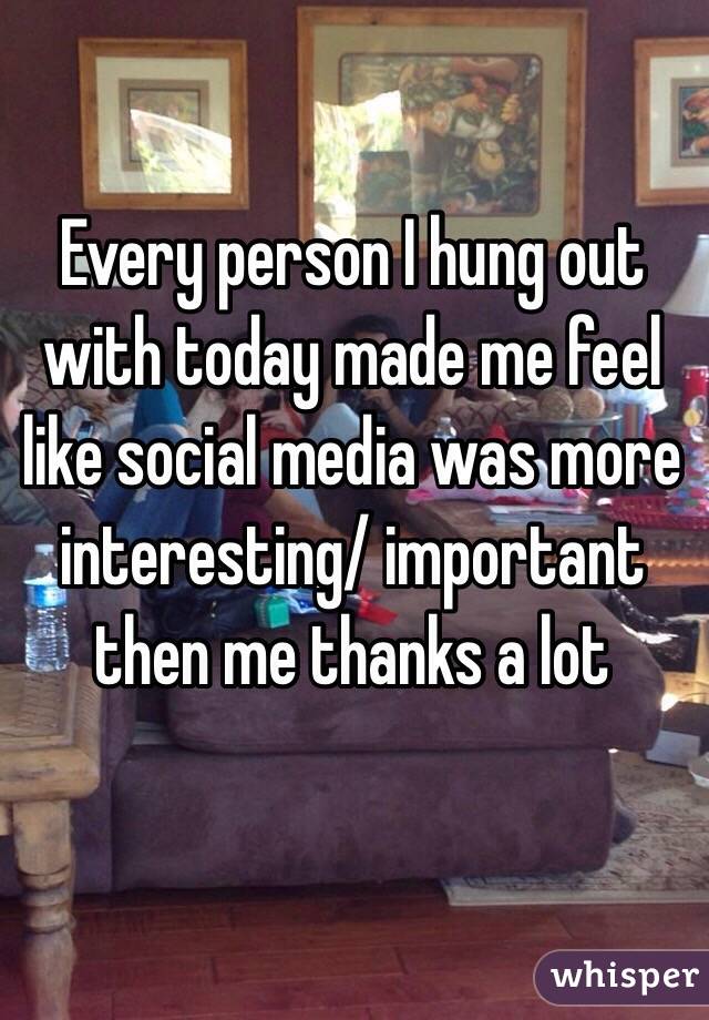 Every person I hung out with today made me feel like social media was more interesting/ important then me thanks a lot 