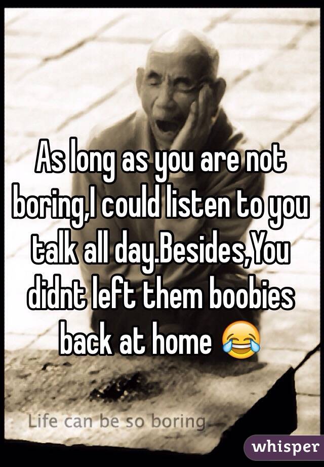 As long as you are not boring,I could listen to you talk all day.Besides,You didnt left them boobies back at home 😂