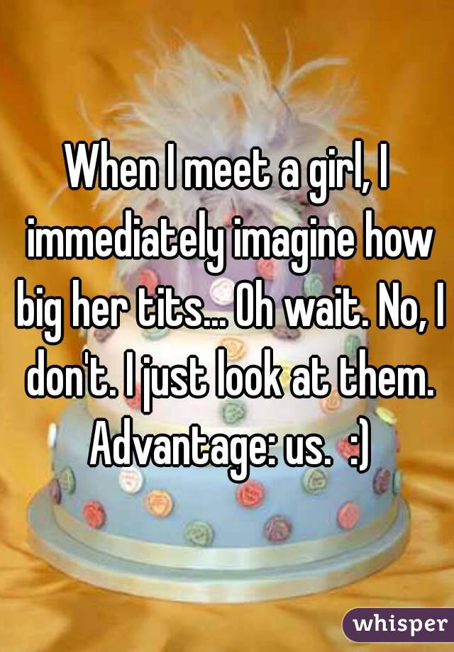 When I meet a girl, I immediately imagine how big her tits... Oh wait. No, I don't. I just look at them. Advantage: us.  :)