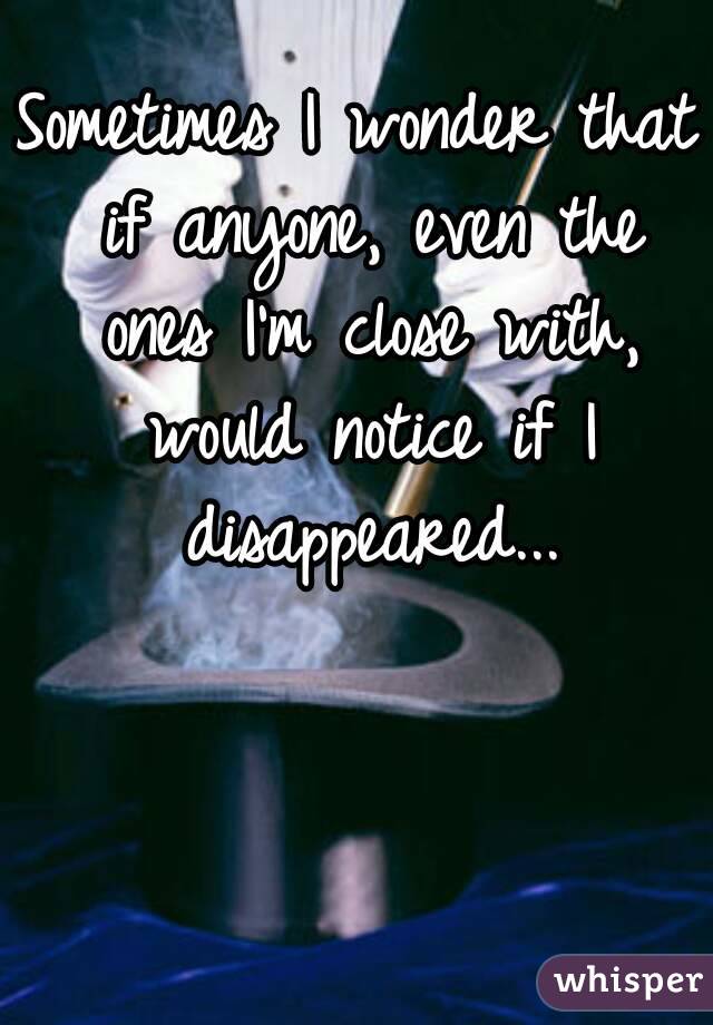 Sometimes I wonder that if anyone, even the ones I'm close with, would notice if I disappeared...