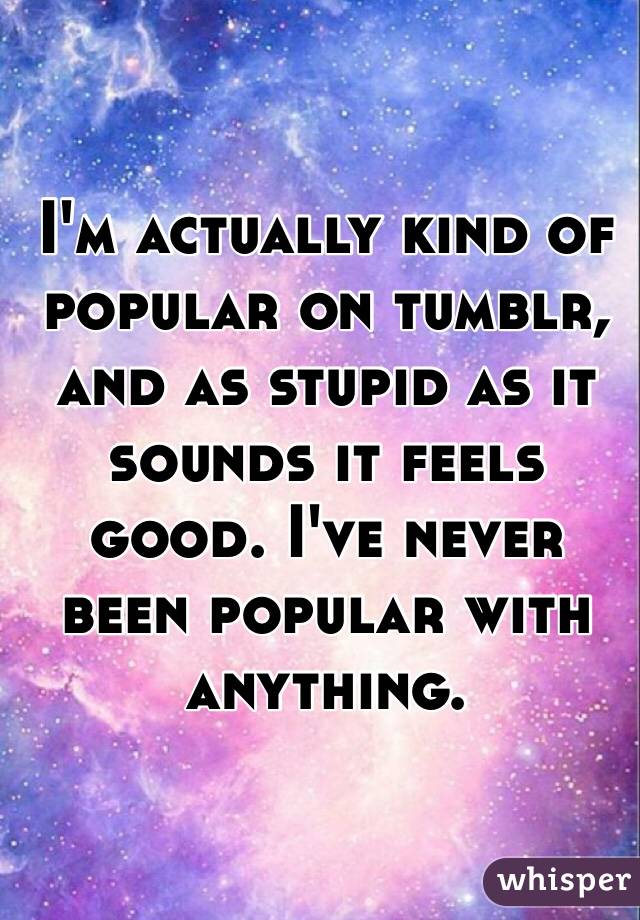 I'm actually kind of popular on tumblr, and as stupid as it sounds it feels good. I've never been popular with anything. 