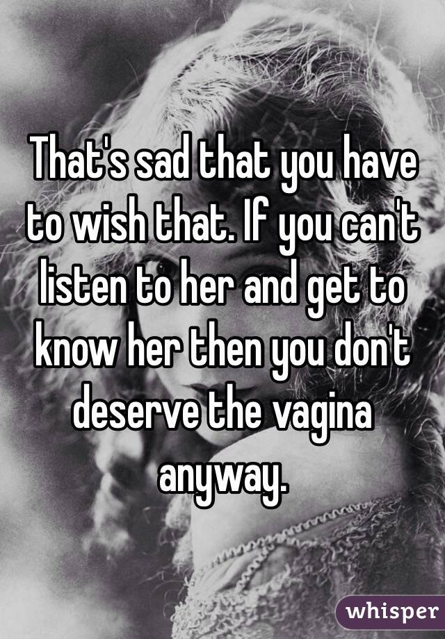 That's sad that you have to wish that. If you can't listen to her and get to know her then you don't deserve the vagina anyway. 
